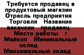 Требуется продавец в продуктовый магазин › Отрасль предприятия ­ Торговля › Название вакансии ­ продавец › Место работы ­ г.Майкоп › Минимальный оклад ­ 15 000 › Максимальный оклад ­ 18 000 › База расчета процента ­ выручки › Возраст от ­ 25 › Возраст до ­ 45 - Адыгея респ., Майкоп г. Работа » Вакансии   . Адыгея респ.,Майкоп г.